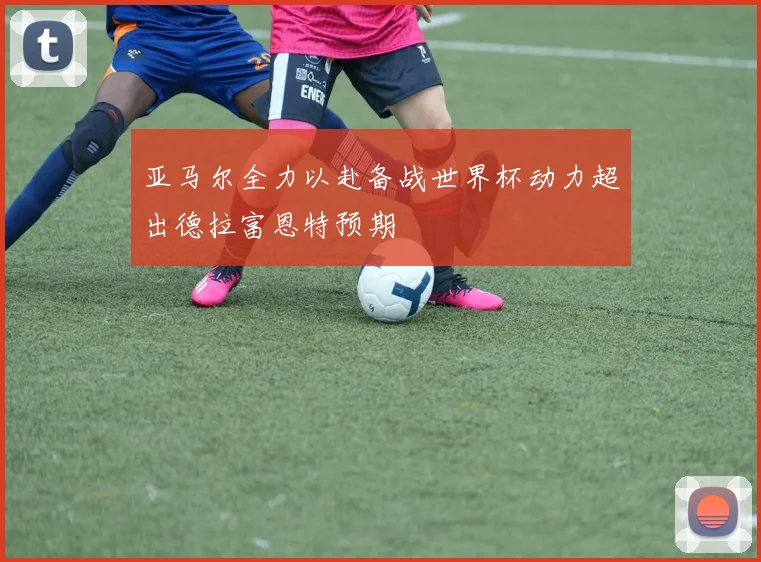 亚马尔全力以赴备战世界杯动力超出德拉富恩特预期