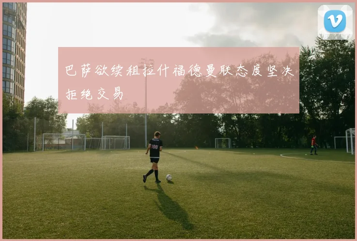 巴萨欲续租拉什福德曼联态度坚决拒绝交易