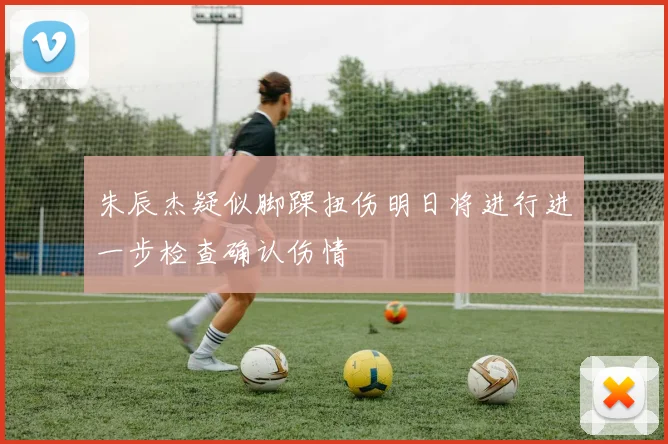 朱辰杰疑似脚踝扭伤明日将进行进一步检查确认伤情