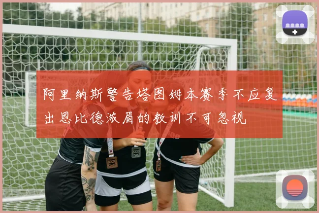 阿里纳斯警告塔图姆本赛季不应复出恩比德浓眉的教训不可忽视
