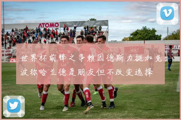 世界杯前锋之争赖因德斯力挺加克波称哈兰德是朋友但不改变选择