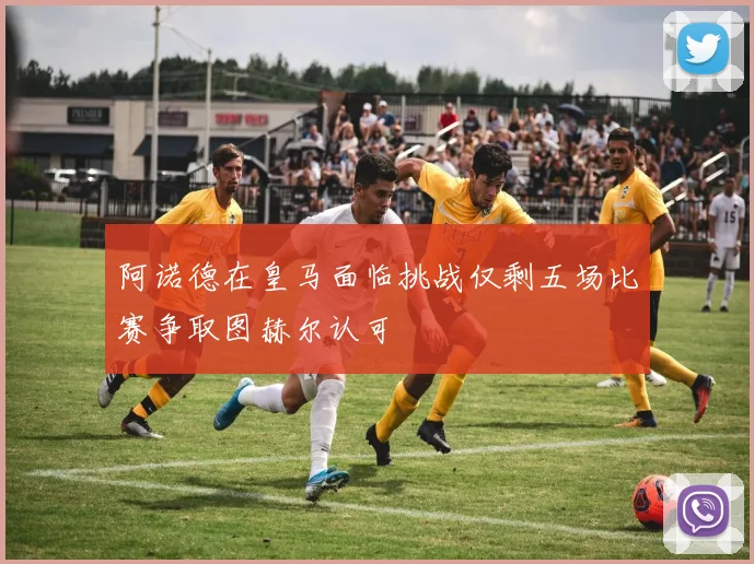 阿诺德在皇马面临挑战仅剩五场比赛争取图赫尔认可