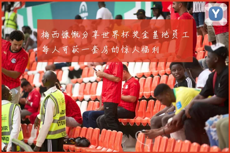梅西慷慨分享世界杯奖金基地员工每人可获一套房的惊人福利