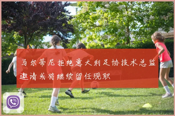 马尔蒂尼拒绝意大利足协技术总监邀请或将继续留任现职