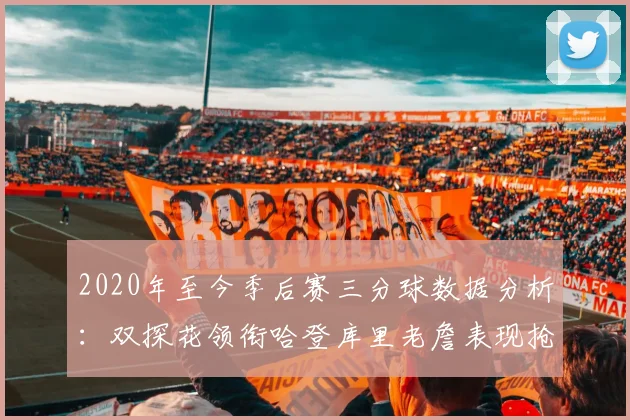 2020年至今季后赛三分球数据分析：双探花领衔哈登库里老詹表现抢眼