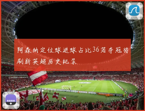 阿森纳定位球进球占比36若夺冠将刷新英超历史纪录