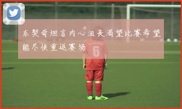 东契奇坦言内心沮丧渴望比赛希望能尽快重返赛场