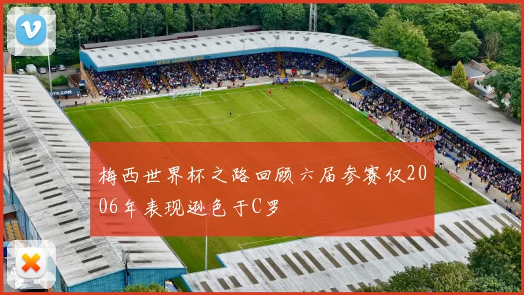 梅西世界杯之路回顾六届参赛仅2006年表现逊色于C罗