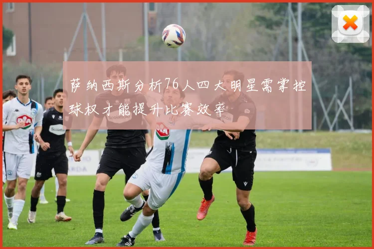萨纳西斯分析76人四大明星需掌控球权才能提升比赛效率