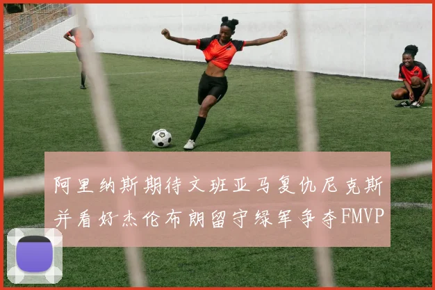 阿里纳斯期待文班亚马复仇尼克斯并看好杰伦布朗留守绿军争夺FMVP