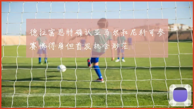 德拉富恩特确认亚马尔和尼科可参赛佛得角但首发机会渺茫