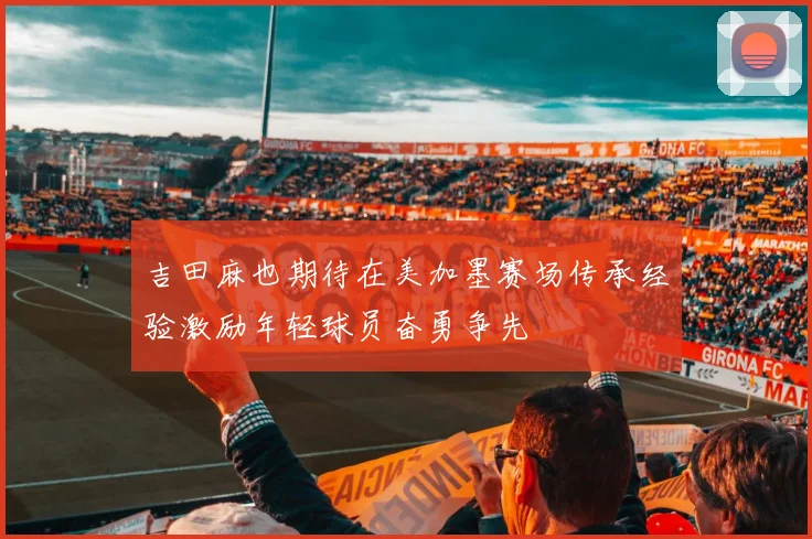 吉田麻也期待在美加墨赛场传承经验激励年轻球员奋勇争先