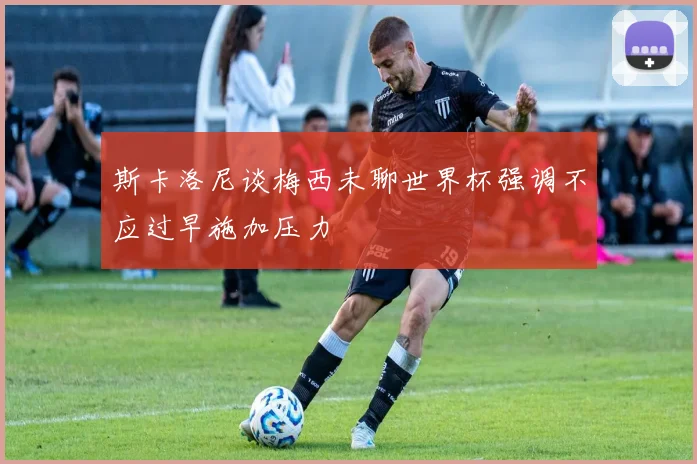 斯卡洛尼谈梅西未聊世界杯强调不应过早施加压力