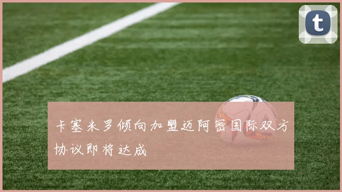 卡塞米罗倾向加盟迈阿密国际双方协议即将达成