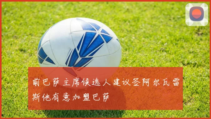 前巴萨主席候选人建议签阿尔瓦雷斯他有意加盟巴萨