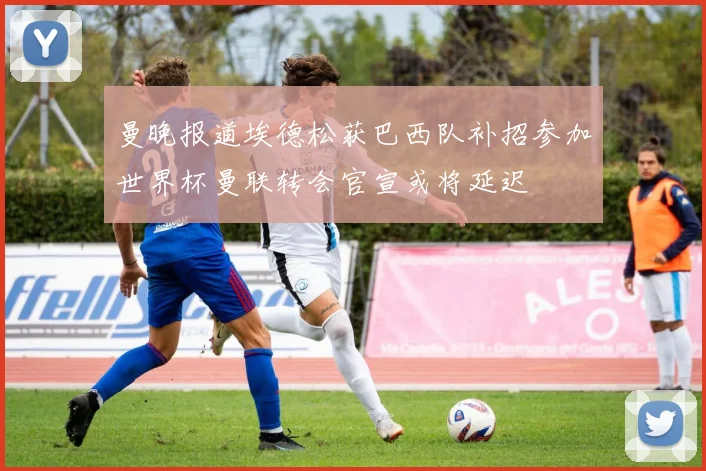 曼晚报道埃德松获巴西队补招参加世界杯曼联转会官宣或将延迟