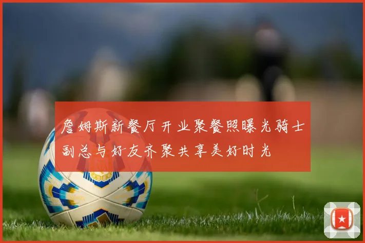 詹姆斯新餐厅开业聚餐照曝光骑士副总与好友齐聚共享美好时光