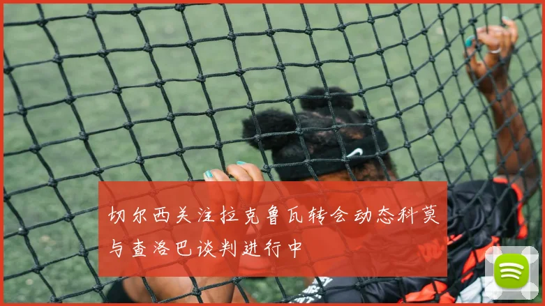 切尔西关注拉克鲁瓦转会动态科莫与查洛巴谈判进行中