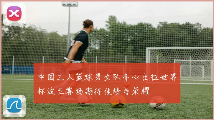 中国三人篮球男女队齐心出征世界杯波兰赛场期待佳绩与荣耀